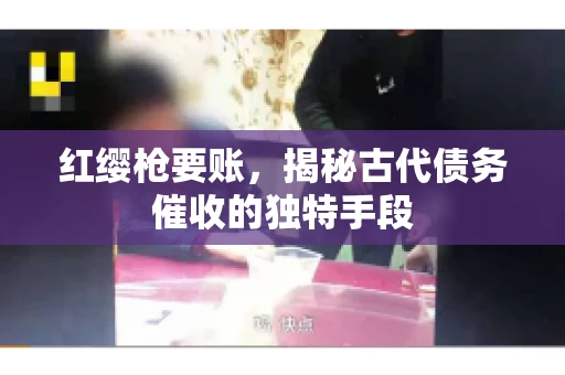 红缨枪要账，揭秘古代债务催收的独特手段