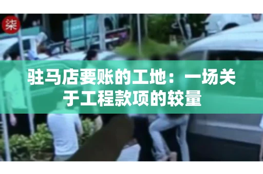 驻马店要账的工地：一场关于工程款项的较量