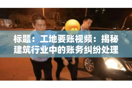 标题:工地要账视频:揭秘建筑行业中的账务纠纷处理 标题:工地要账视频:揭秘建筑行业中的账务纠纷处理