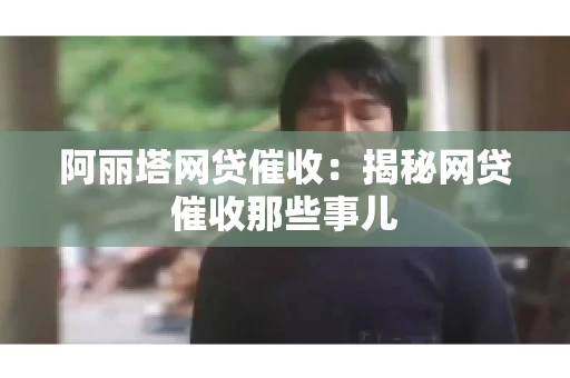 阿丽塔网贷催收：揭秘网贷催收那些事儿